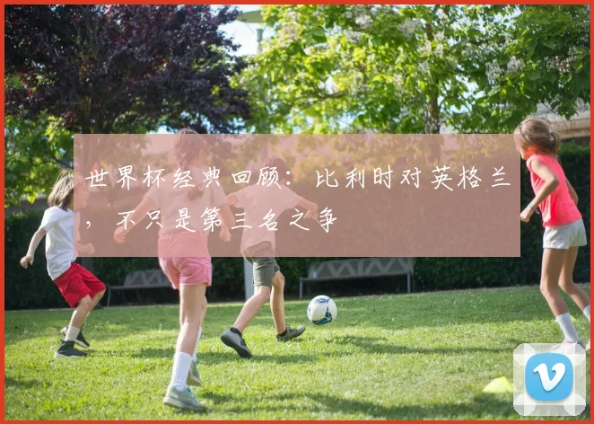 世界杯经典回顾：比利时对英格兰，不只是第三名之争