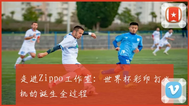 走进Zippo工作室：世界杯彩印打火机的诞生全过程