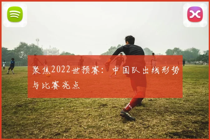 聚焦2022世预赛：中国队出线形势与比赛亮点
