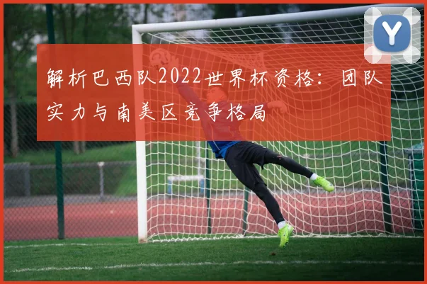 解析巴西队2022世界杯资格：团队实力与南美区竞争格局